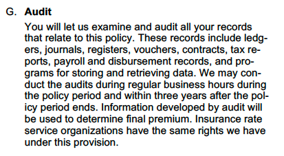 G. Audit You will let us examine and audit all your records that relate to this policy. These records include ledgers, journals, registers, vouchers, contracts, tax reports, payroll and disbursement records, and programs for storing and retrieving data. We may conduct the audits during regular business hours during the policy period and within three years after the policy period ends. Information developed by audit will be used to determine final premium. Insurance rate service organizations have the same rights we have under this provision.